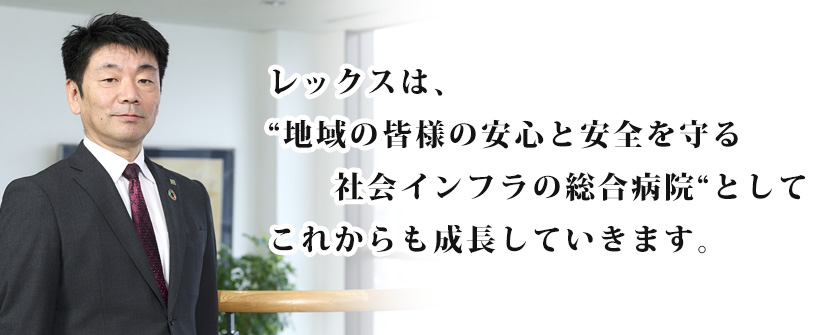 レックスは、“地域の皆様の安心と安全を守る社会インフラの総合病院“としてこれからも成長していきます。